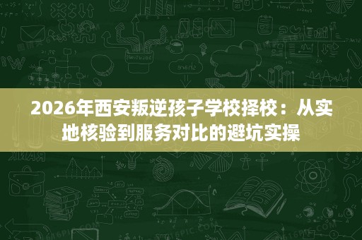 2026年西安叛逆孩子学校择校:从实地核验到服务对比的避坑实操 2026年西安叛逆孩子学校择校:从实地核验到服务对比的避坑实操