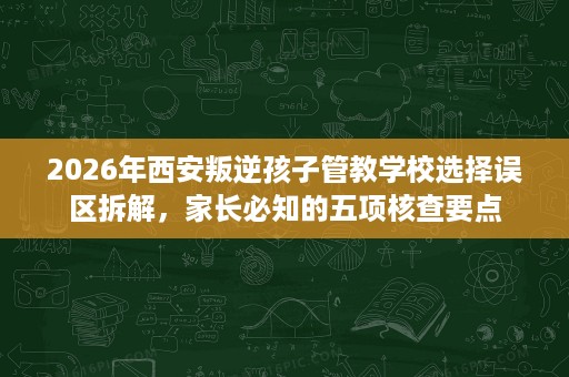 2026年西安叛逆孩子管教学校选择误区拆解，家长必知的五项核查要点