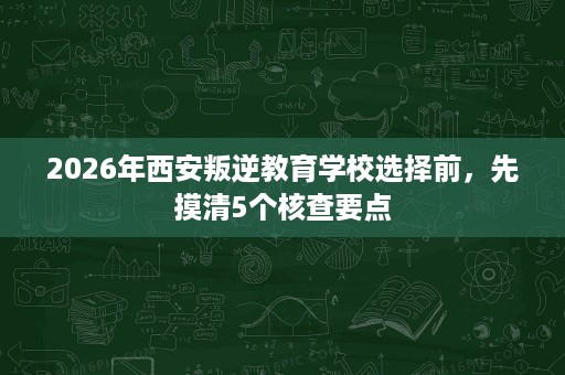 2026年西安叛逆教育学校选择前,先摸清5个核查要点 2026年西安叛逆教育学校选择前,先摸清5个核查要点