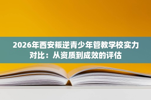 2026年西安叛逆青少年管教学校实力对比:从资质到成效的评估 2026年西安叛逆青少年管教学校实力对比:从资质到成效的评估
