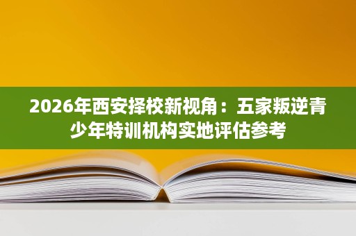 2026年西安择校新视角：五家叛逆青少年特训机构实地评估参考