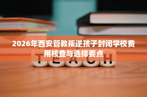 2026年西安管教叛逆孩子封闭学校费用核查与选择要点