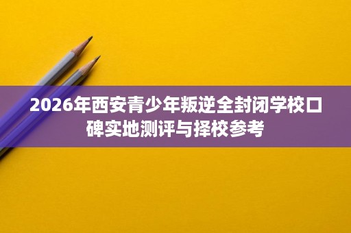 2026年西安青少年叛逆全封闭学校口碑实地测评与择校参考 2026年西安青少年叛逆全封闭学校口碑实地测评与择校参考
