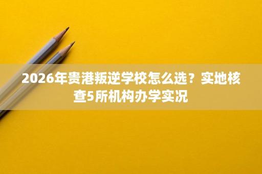 2026年贵港叛逆学校怎么选?实地核查5所机构办学实况 2026年贵港叛逆学校怎么选?实地核查5所机构办学实况