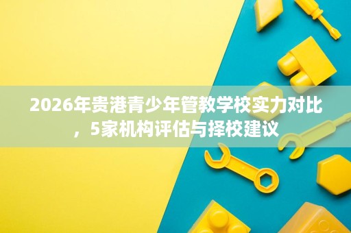 2026年贵港青少年管教学校实力对比，5家机构评估与择校建议