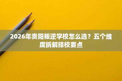 2026年贵阳叛逆学校怎么选?五个维度拆解择校要点 2026年贵阳叛逆学校怎么选?五个维度拆解择校要点