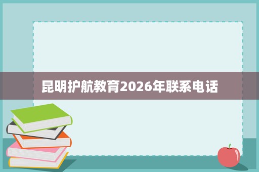昆明护航教育2026年联系电话 昆明护航教育2026年联系电话