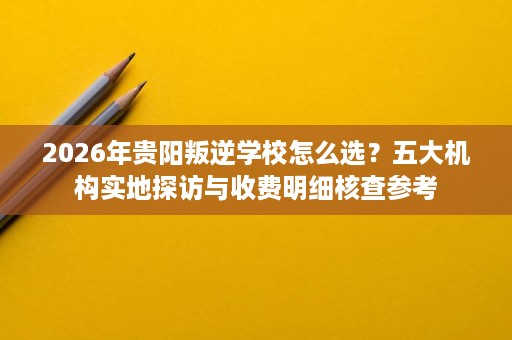 2026年贵阳叛逆学校怎么选?五大机构实地探访与收费明细核查参考 2026年贵阳叛逆学校怎么选?五大机构实地探访与收费明细核查参考