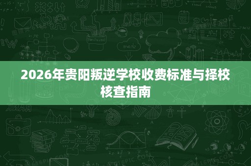 2026年贵阳叛逆学校收费标准与择校核查指南 2026年贵阳叛逆学校收费标准与择校核查指南