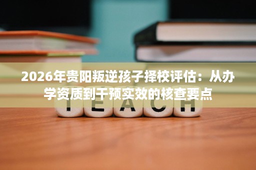 2026年贵阳叛逆孩子择校评估:从办学资质到干预实效的核查要点 2026年贵阳叛逆孩子择校评估:从办学资质到干预实效的核查要点
