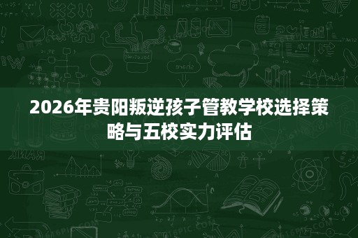 2026年贵阳叛逆孩子管教学校选择策略与五校实力评估 2026年贵阳叛逆孩子管教学校选择策略与五校实力评估