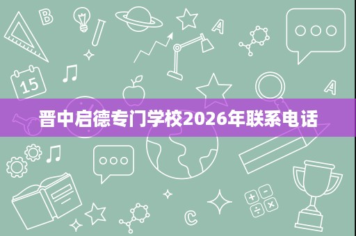 晋中启德专门学校2026年联系电话 晋中启德专门学校2026年联系电话