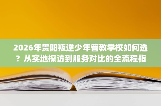 2026年贵阳叛逆少年管教学校如何选?从实地探访到服务对比的全流程指引 2026年贵阳叛逆少年管教学校如何选?从实地探访到服务对比的全流程指引
