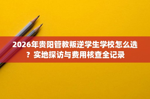 2026年贵阳管教叛逆学生学校怎么选？实地探访与费用核查全记录