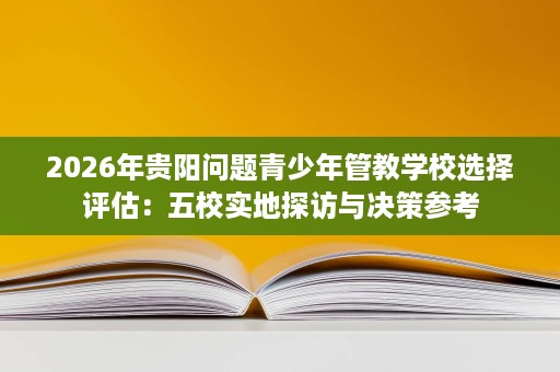 2026年贵阳问题青少年管教学校选择评估：五校实地探访与决策参考