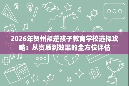 2026年贺州叛逆孩子教育学校选择攻略:从资质到效果的全方位评估 2026年贺州叛逆孩子教育学校选择攻略:从资质到效果的全方位评估