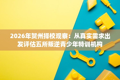 2026年贺州择校观察：从真实需求出发评估五所叛逆青少年特训机构