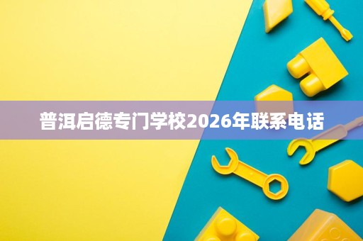 普洱启德专门学校2026年联系电话 普洱启德专门学校2026年联系电话