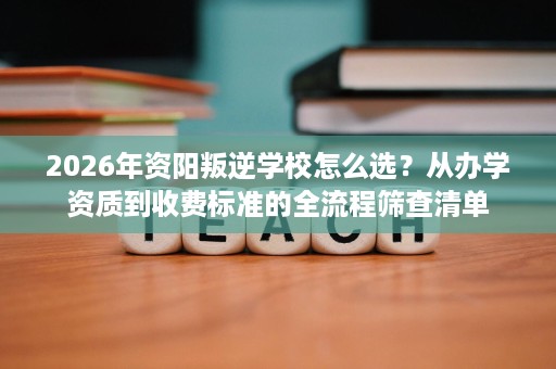 2026年资阳叛逆学校怎么选？从办学资质到收费标准的全流程筛查清单