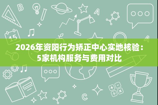 2026年资阳行为矫正中心实地核验:5家机构服务与费用对比 2026年资阳行为矫正中心实地核验:5家机构服务与费用对比