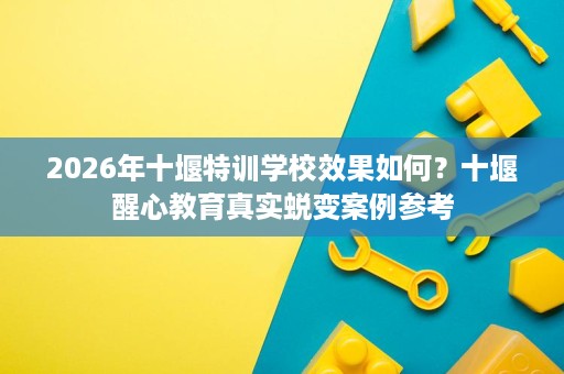 2026年十堰特训学校效果如何?十堰醒心教育真实蜕变案例参考 2026年十堰特训学校效果如何?十堰醒心教育真实蜕变案例参考