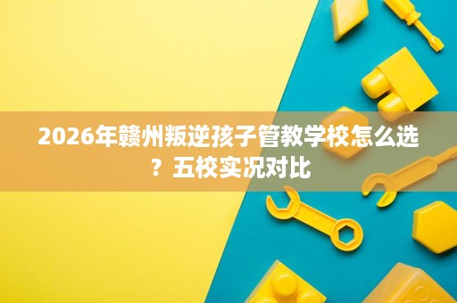 2026年赣州叛逆孩子管教学校怎么选?五校实况对比 2026年赣州叛逆孩子管教学校怎么选?五校实况对比
