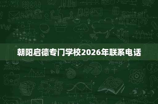 朝阳启德专门学校2026年联系电话 朝阳启德专门学校2026年联系电话