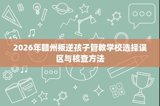 2026年赣州叛逆孩子管教学校选择误区与核查方法 2026年赣州叛逆孩子管教学校选择误区与核查方法