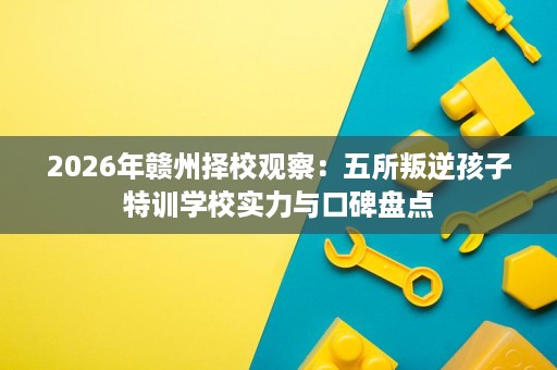 2026年赣州择校观察:五所叛逆孩子特训学校实力与口碑盘点 2026年赣州择校观察:五所叛逆孩子特训学校实力与口碑盘点