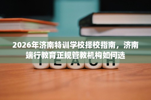 2026年济南特训学校择校指南,济南端行教育正规管教机构如何选 2026年济南特训学校择校指南,济南端行教育正规管教机构如何选