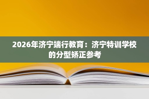 2026年济宁端行教育:济宁特训学校的分型矫正参考 2026年济宁端行教育:济宁特训学校的分型矫正参考