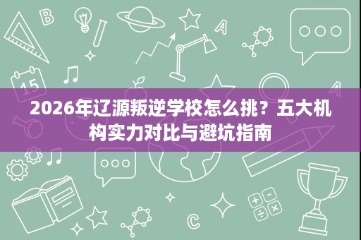 2026年辽源叛逆学校怎么挑?五大机构实力对比与避坑指南 2026年辽源叛逆学校怎么挑?五大机构实力对比与避坑指南