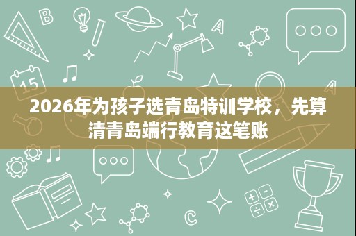 2026年为孩子选青岛特训学校,先算清青岛端行教育这笔账 2026年为孩子选青岛特训学校,先算清青岛端行教育这笔账