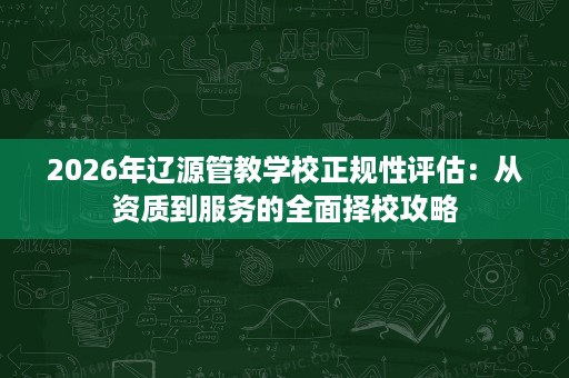 2026年辽源管教学校正规性评估:从资质到服务的全面择校攻略 2026年辽源管教学校正规性评估:从资质到服务的全面择校攻略