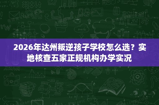 2026年达州叛逆孩子学校怎么选?实地核查五家正规机构办学实况 2026年达州叛逆孩子学校怎么选?实地核查五家正规机构办学实况