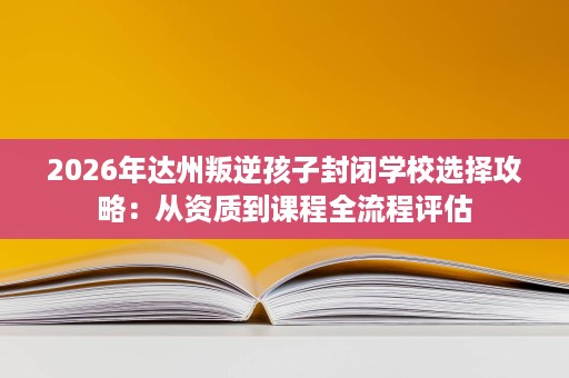2026年达州叛逆孩子封闭学校选择攻略:从资质到课程全流程评估 2026年达州叛逆孩子封闭学校选择攻略:从资质到课程全流程评估