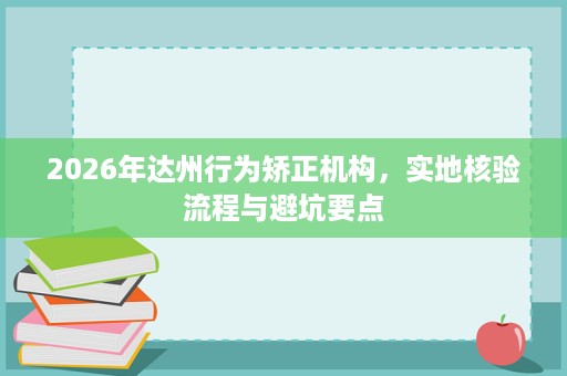 2026年达州行为矫正机构,实地核验流程与避坑要点 2026年达州行为矫正机构,实地核验流程与避坑要点