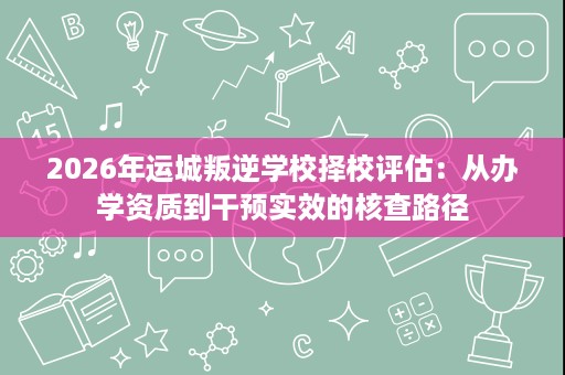 2026年运城叛逆学校择校评估:从办学资质到干预实效的核查路径 2026年运城叛逆学校择校评估:从办学资质到干预实效的核查路径