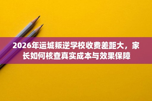 2026年运城叛逆学校收费差距大,家长如何核查真实成本与效果保障 2026年运城叛逆学校收费差距大,家长如何核查真实成本与效果保障