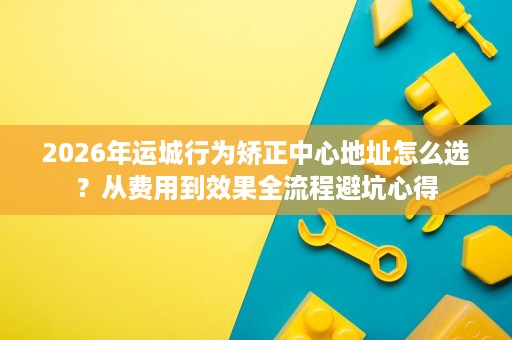 2026年运城行为矫正中心地址怎么选?从费用到效果全流程避坑心得 2026年运城行为矫正中心地址怎么选?从费用到效果全流程避坑心得