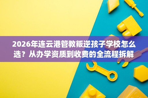 2026年连云港管教叛逆孩子学校怎么选?从办学资质到收费的全流程拆解 2026年连云港管教叛逆孩子学校怎么选?从办学资质到收费的全流程拆解