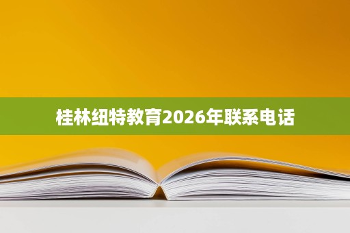 桂林纽特教育2026年联系电话 桂林纽特教育2026年联系电话
