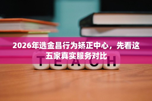 2026年选金昌行为矫正中心,先看这五家真实服务对比 2026年选金昌行为矫正中心,先看这五家真实服务对比