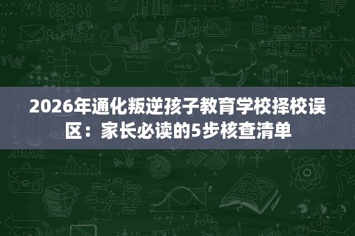 2026年通化叛逆孩子教育学校择校误区：家长必读的5步核查清单