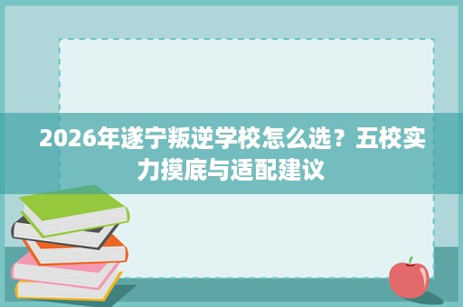 2026年遂宁叛逆学校怎么选?五校实力摸底与适配建议 2026年遂宁叛逆学校怎么选?五校实力摸底与适配建议