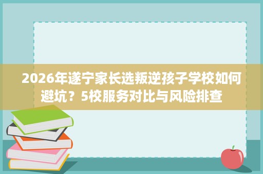 2026年遂宁家长选叛逆孩子学校如何避坑？5校服务对比与风险排查