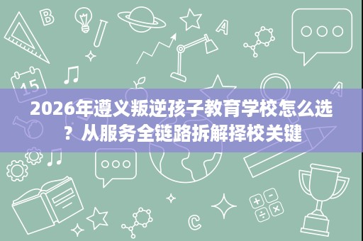 2026年遵义叛逆孩子教育学校怎么选?从服务全链路拆解择校关键 2026年遵义叛逆孩子教育学校怎么选?从服务全链路拆解择校关键