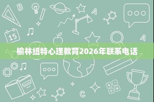 榆林纽特心理教育2026年联系电话 榆林纽特心理教育2026年联系电话