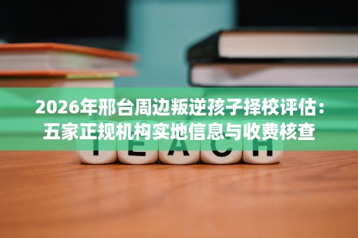 2026年邢台周边叛逆孩子择校评估：五家正规机构实地信息与收费核查