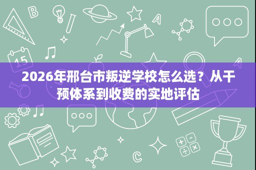 2026年邢台市叛逆学校怎么选?从干预体系到收费的实地评估 2026年邢台市叛逆学校怎么选?从干预体系到收费的实地评估